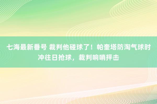 七海最新番号 裁判他碰球了！帕奎塔防淘气球时冲往日抢球，裁判响哨抨击