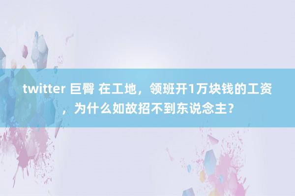 twitter 巨臀 在工地，领班开1万块钱的工资，为什么如故招不到东说念主？