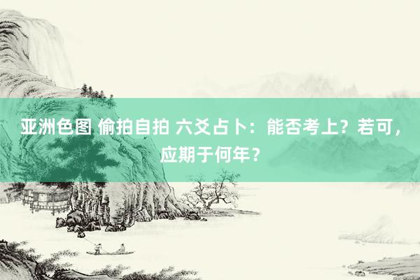 亚洲色图 偷拍自拍 六爻占卜：能否考上？若可，应期于何年？