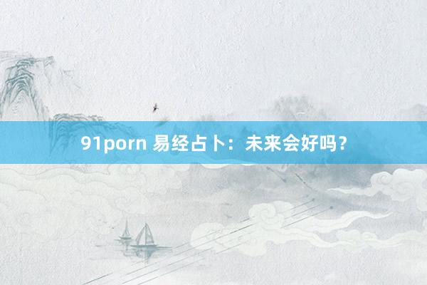 91porn 易经占卜：未来会好吗？