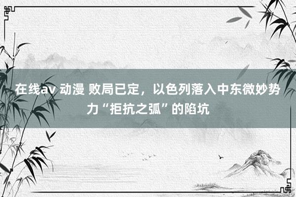 在线av 动漫 败局已定，以色列落入中东微妙势力“拒抗之弧”的陷坑