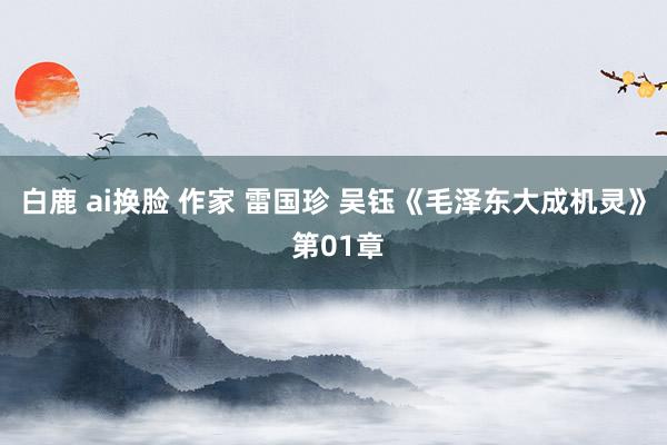 白鹿 ai换脸 作家 雷国珍 吴钰《毛泽东大成机灵》 第01章