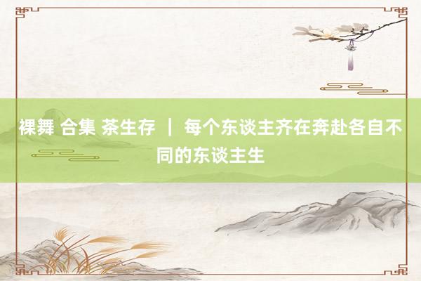 裸舞 合集 茶生存 ｜ 每个东谈主齐在奔赴各自不同的东谈主生