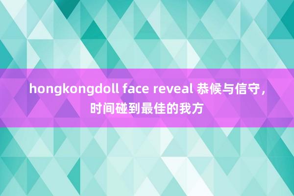 hongkongdoll face reveal 恭候与信守，时间碰到最佳的我方