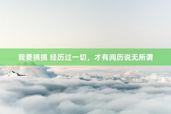 我要搞搞 经历过一切，才有阅历说无所谓