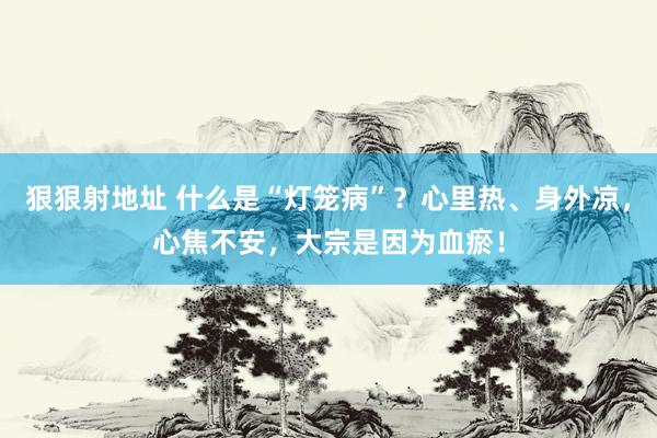 狠狠射地址 什么是“灯笼病”？心里热、身外凉，心焦不安，大宗是因为血瘀！