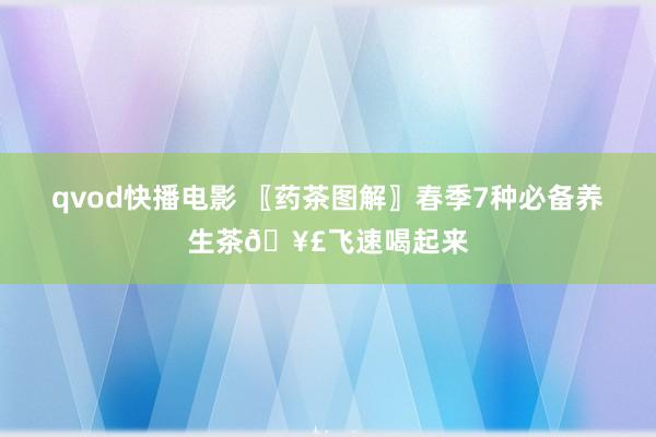 qvod快播电影 〖药茶图解〗春季7种必备养生茶🥣飞速喝起来
