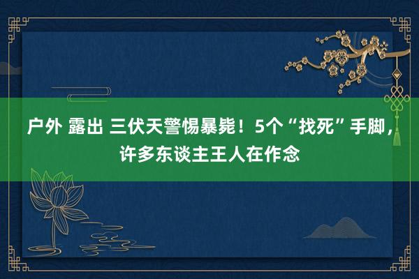 户外 露出 三伏天警惕暴毙！5个“找死”手脚，许多东谈主王人在作念