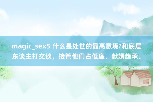 magic_sex5 什么是处世的最高意境?和底层东谈主打交谈，接管他们占低廉、献婿趋承、