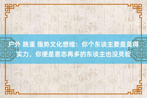 户外 跳蛋 强势文化想维：你个东谈主要是莫得实力，你便是意志再多的东谈主也没灵验