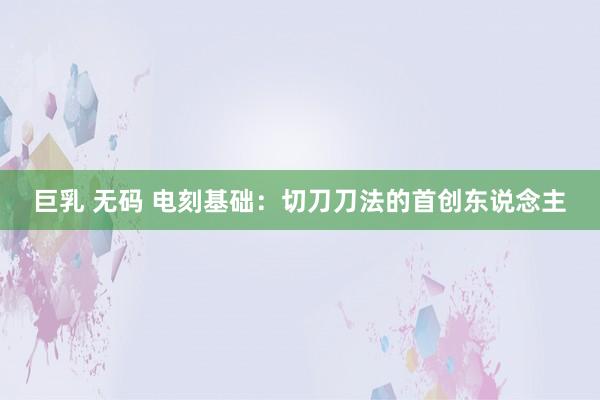 巨乳 无码 电刻基础：切刀刀法的首创东说念主