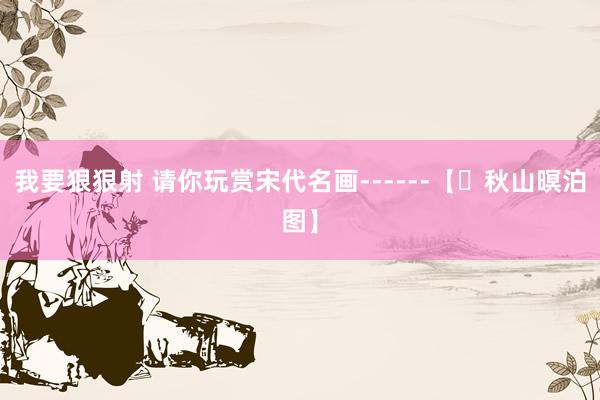 我要狠狠射 请你玩赏宋代名画------【​秋山暝泊图】
