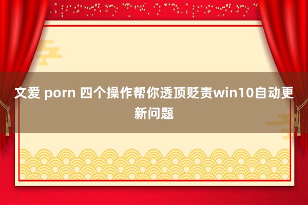文爱 porn 四个操作帮你透顶贬责win10自动更新问题