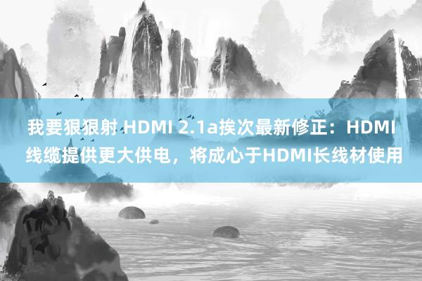 我要狠狠射 HDMI 2.1a挨次最新修正：HDMI 线缆提供更大供电，将成心于HDMI长线材使用