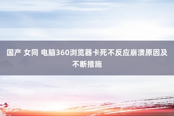 国产 女同 电脑360浏览器卡死不反应崩溃原因及不断措施