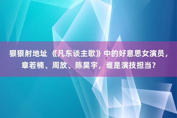 狠狠射地址 《凡东谈主歌》中的好意思女演员，章若楠、周放、陈昊宇，谁是演技担当？