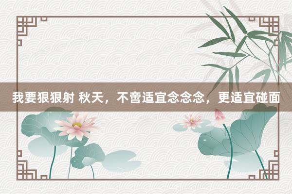 我要狠狠射 秋天，不啻适宜念念念，更适宜碰面