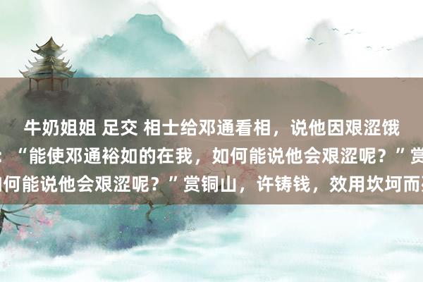 牛奶姐姐 足交 相士给邓通看相，说他因艰涩饿死，中文帝不信反驳说：“能使邓通裕如的在我，如何能说他会艰涩呢？”赏铜山，许铸钱，效用坎坷而死