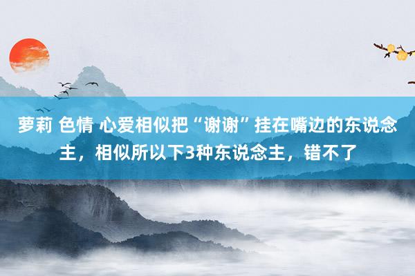 萝莉 色情 心爱相似把“谢谢”挂在嘴边的东说念主，相似所以下3种东说念主，错不了