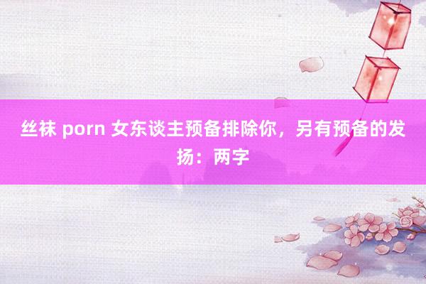 丝袜 porn 女东谈主预备排除你，另有预备的发扬：两字