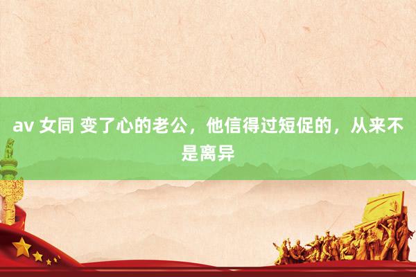 av 女同 变了心的老公，他信得过短促的，从来不是离异
