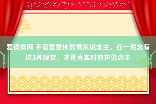 爱操操网 不管爱妻依然情东说念主，在一说念有这3种嗅觉，才是真实对的东说念主