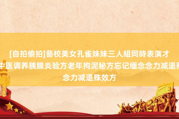 [自拍偷拍]藝校美女孔雀妹妹三人組同時表演才藝 老中医调养胰腺炎验方老年拘泥秘方忘记缅念念力减退殊效方