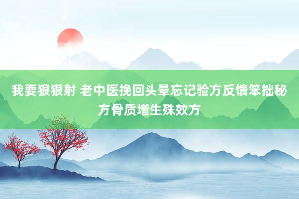 我要狠狠射 老中医挽回头晕忘记验方反馈笨拙秘方骨质增生殊效方