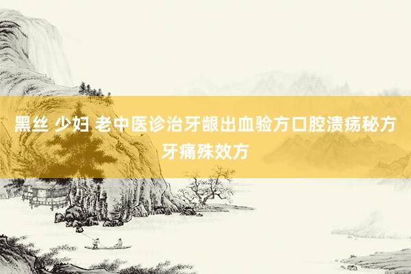 黑丝 少妇 老中医诊治牙龈出血验方口腔溃疡秘方牙痛殊效方