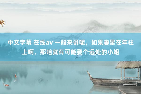 中文字幕 在线av 一般来讲呢，如果妻星在年柱上啊，那咱就有可能娶个远处的小姐