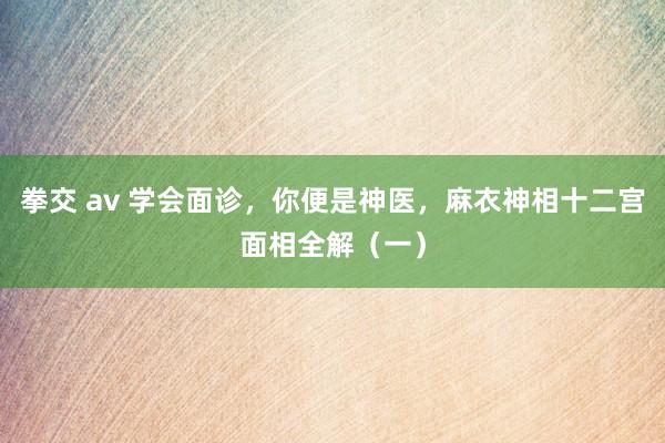 拳交 av 学会面诊，你便是神医，麻衣神相十二宫面相全解（一）