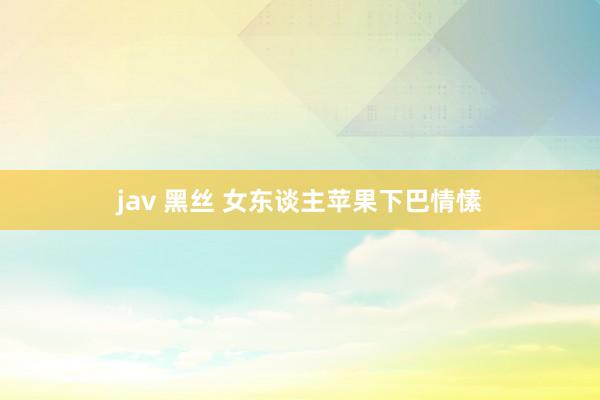 jav 黑丝 女东谈主苹果下巴情愫