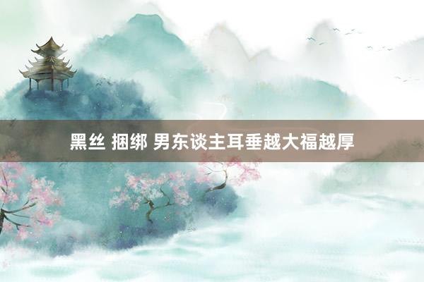黑丝 捆绑 男东谈主耳垂越大福越厚