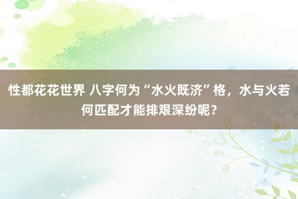 性都花花世界 八字何为“水火既济”格，水与火若何匹配才能排艰深纷呢？