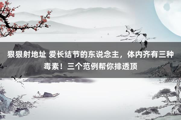 狠狠射地址 爱长结节的东说念主，体内齐有三种毒素！三个范例帮你排透顶