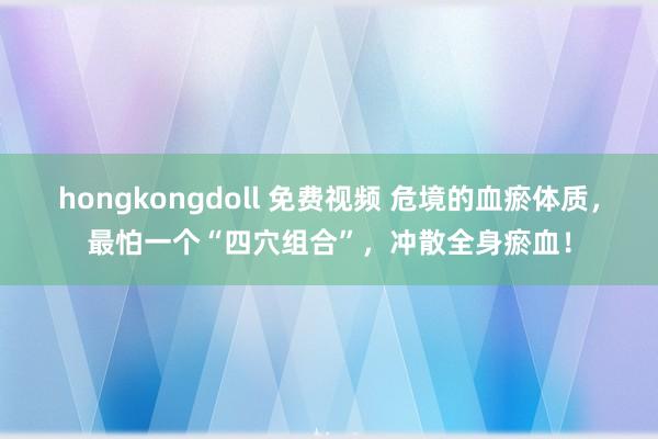 hongkongdoll 免费视频 危境的血瘀体质，最怕一个“四穴组合”，冲散全身瘀血！