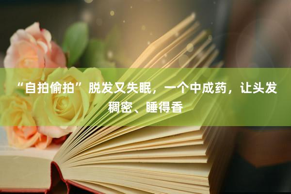 “自拍偷拍” 脱发又失眠，一个中成药，让头发稠密、睡得香