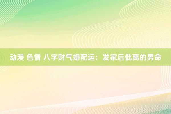 动漫 色情 八字财气婚配运：发家后仳离的男命