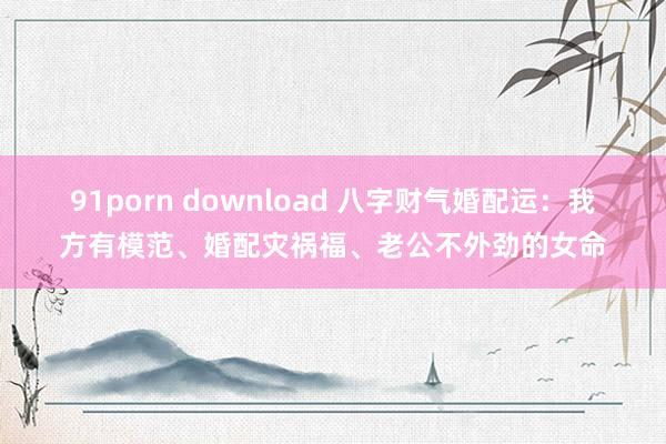 91porn download 八字财气婚配运：我方有模范、婚配灾祸福、老公不外劲的女命