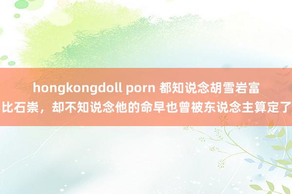 hongkongdoll porn 都知说念胡雪岩富比石崇，却不知说念他的命早也曾被东说念主算定了