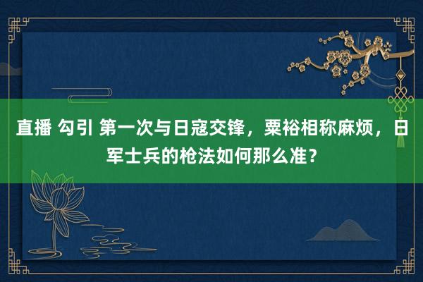 直播 勾引 第一次与日寇交锋，粟裕相称麻烦，日军士兵的枪法如何那么准？