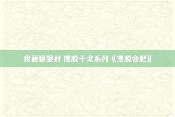 我要狠狠射 摆脱干戈系列《摆脱合肥》