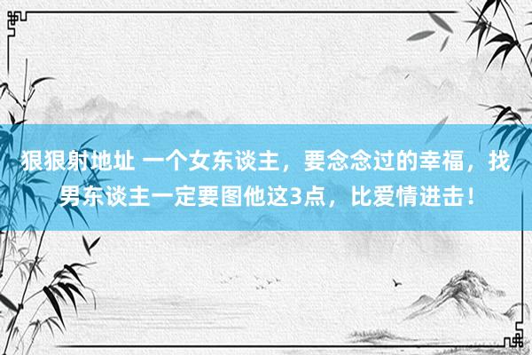 狠狠射地址 一个女东谈主，要念念过的幸福，找男东谈主一定要图他这3点，比爱情进击！