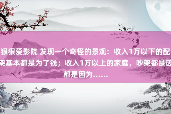 狠狠爱影院 发现一个奇怪的景观：收入1万以下的配偶，吵架基本都是为了钱；收入1万以上的家庭，吵架都是因为......