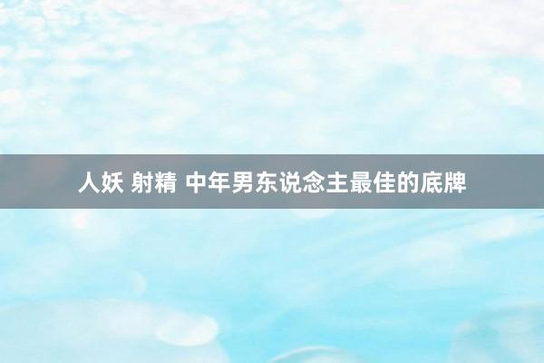人妖 射精 中年男东说念主最佳的底牌