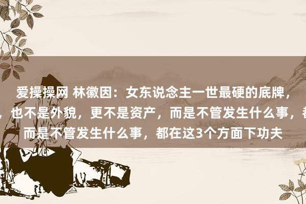 爱操操网 林徽因：女东说念主一世最硬的底牌，不是理智，不是学历，也不是外貌，更不是资产，而是不管发生什么事，都在这3个方面下功夫