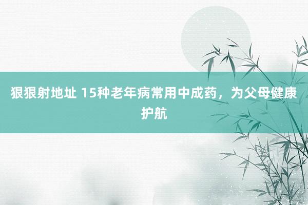 狠狠射地址 15种老年病常用中成药，为父母健康护航