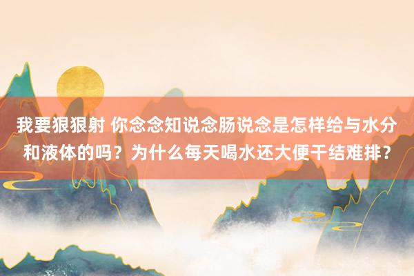 我要狠狠射 你念念知说念肠说念是怎样给与水分和液体的吗？为什么每天喝水还大便干结难排？