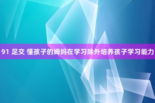 91 足交 懂孩子的姆妈在学习除外培养孩子学习能力