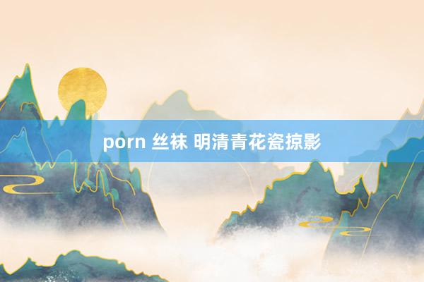 porn 丝袜 明清青花瓷掠影